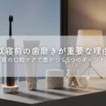 就寝前の歯磨きが重要な理由｜夜の口腔ケアで差がつく5つのポイント
